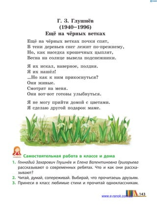 Г. З. Глушнёв
(1940–1996)
Ещё на чёрных ветках
Ещё на чёрных ветках почки спят,
В тени деревьев снег лежит по-прежнему,
Но, как наседка крошечных цыплят,
Весна на солнце вывела подснежники.
Я их искал, наверное, полдня.
Я их нашёл!
…Но как к ним прикоснуться?
Они живые.
Смотрят на меня.
Они вот-вот готовы улыбнуться.
Я не могу прийти домой с цветами.
Я сделаю другой подарок маме.
Самостоятельная работа в классе и дома
1.	 Геннадий Захарович Глушнёв и Елена Валентиновна Григорьева
рассказывают о современных ребятах. Что и как они расска­
зывают?
2.	Читай, думай, сопереживай. Выбирай, что прочитаешь друзьям.
3.	Принеси в класс любимые стихи и прочитай одноклассникам.
143www.e-ranok.com.ua
 