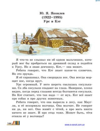 Ю. Я. Яковлев
(1922–1995)
Урс и Кэт
Я что-то не слышал ни об одном мальчишке, кото-
рый мог бы пробраться на дровяной склад и подойти
к  Урсу. Но я знаю девчонку, Кэт,— она может.
Ребята говорят, что Кэт знает какое-то словечко.
Но это ерунда.
Я её спрашивал. Она сморщила нос. Она всегда мор-
щит нос, когда врут.
Урс огромный. У него шерсть свалялась сосулька-
ми. Со лба сосульки спадают на глаза. Наверное, плохо
видно, когда перед глазами всегда болтаются сосульки.
Но Кэт считает, что так надо — от мух. Кэт всё знает
про собак и про других животных.
Ребята говорят, что она выросла в лесу, как Мауг-
ли, и её вскормила волчица. Она молчит. Не говорит
ни да, ни нет. Она живёт с тётей, а про мать никто
ничего не знает. И про отца тоже. Может быть, тётя
отняла её у волчицы?
144 www.e-ranok.com.ua
 