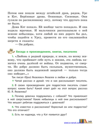 Потом они пошли между штабелей дров, рядом, Урс
и  Кэт. Берёзовые дрова. Осиновые. Сосновые. Они
гуляли по распиленному лесу, потому что другого пока
не было.
Дома Кэт попало. Ей вообще часто попадало. И она
ходила мрачная. И мальчишки рассказывали о ней
всякие небылицы, хотя любой из них дорого бы дал,
чтобы подойти к Урсу, провести по его свалявшейся
шерсти и сказать:
— Он добряк.
Беседа о произведениях, книгах, писателях
1. «Любовь к родной природе, к земле, ко всему жи-
вому, что пробивает себе путь к жизни, эта любовь ка-
жется очень далёкой от войны. От подвигов, от смер-
ти. Но добро должно быть сильным, мужественным,
оно должно быть надежной защитой — только тогда
оно победит…»
Так писал Юрий Яковлевич Яковлев о любви и добре.
 Читай рассказ и думай: что и как рассказывает писатель.
2. В своих произведениях для подростков писатель ставит
вопрос: каким быть? Какой ответ даёт на этот вопрос рассказ
Ю.  Я.  Яковлева?
3. Почему девочка подружилась с собакой? Что привлекает
в  ней сверстников? Какие небылицы о ней они рассказывают?
Что мешает ребятам подружиться с девочкой?
4. Что известно о рассказчике? Взрослый он или подросток?
Что его отличает?
5. Есть ли надежда, что у Кэт появится друг?
149www.e-ranok.com.ua
 