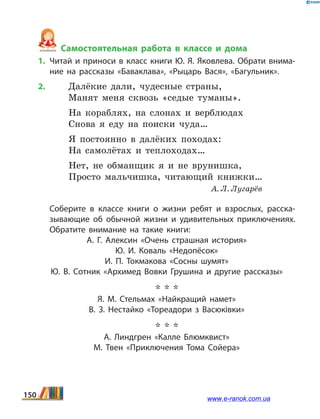 Самостоятельная работа в классе и дома
1.	Читай и приноси в класс книги Ю. Я. Яковлева. Обрати внима­
ние на рассказы «Баваклава», «Рыцарь Вася», «Багульник».
2.	 Далёкие дали, чудесные страны,
	 Манят меня сквозь «седые туманы».
На кораблях, на слонах и верблюдах
Снова я еду на поиски чуда…
Я постоянно в далёких походах:
На самолётах и теплоходах…
Нет, не обманщик я и не врунишка,
Просто мальчишка, читающий книжки…
					 А. Л. Лугарёв
	 Соберите в классе книги о жизни ребят и  взрослых, расска­
зывающие об обычной жизни и удивительных приключениях.
Обратите внимание на такие книги:
А.  Г.  Алексин «Очень страшная история»
Ю.  И. Коваль «Недопёсок»
И.  П.  Токмакова «Сосны шумят»
Ю.  В.  Сотник «Архимед Вовки Грушина и другие рассказы»
* * *
Я.  М. Стельмах «Найкращий намет»
В.  З. Нестайко «Тореадори з Васюківки»
* * *
А.  Линдгрен «Калле Блюмквист»
М. Твен «Приключения Тома Сойера»
150 www.e-ranok.com.ua
 