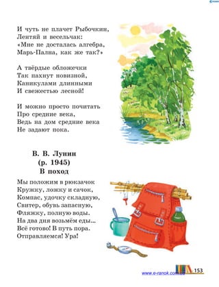 И чуть не плачет Рыбочкин,
Лентяй и весельчак:
«Мне не досталась алгебра,
Марь-Пална, как же так?»
А твёрдые обложечки
Так пахнут новизной,
Каникулами длинными
И свежестью лесной!
И можно просто почитать
Про средние века,
Ведь на дом средние века
Не задают пока.
В.  В.  Лунин
(р. 1945)
В поход
Мы положим в рюкзачок
Кружку, ложку и сачок,
Компас, удочку складную,
Свитер, обувь запасную,
Фляжку, полную воды.
На два дня возьмём еды…
Всё готово! В путь пора.
Отправляемся! Ура!
153www.e-ranok.com.ua
 