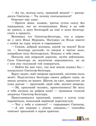 — Ах ты, волчья сыть, травяной мешок!  — рассер-
дился Святогор.— Ты почему спотыкаешься?
Отвечает ему конь:
— Прости меня, хозяин, третьи сутки скачу без
передышки, ног не останавливая. Вожу я на себе
не  одного, а двух богатырей да ещё и коня богатыр-
ского в придачу.
Вспомнил тут Святогор-богатырь, что в карма-
не у  него Илья Муромец. Поставил он Илью вместе
с  конём на сыру землю и спрашивает:
— Скажи, добрый молодец, какой ты земли? Если
ты — богатырь русский, то поедем в чистое поле,
попробуем силу богатырскую. Покажу я тебе свою.
Поехали они широкой дорогою, путём неблизким.
Сила Святогора по жилочкам переливается, но не
с  кем ему силушкой той померяться.
— Найти бы мне тягу, так всю землю поднял бы,—
похвалялся Святогор-богатырь.
Вдруг видит, идёт впереди прохожий, лаптями пыль
метёт. Подхлестнул богатырь своего доброго коня, ан
никак догнать не может. Шагом ли едет, припустит ли
коня рысью — прохожий, знай себе, шагает впереди.
— Эй, прохожий человек, приостановись! Не могу
я тебя нагнать на добром коне!  — громовым голосом
закричал Святогор-богатырь.
Приостановился прохожий, скинул с плеча суму
перемётную, пеньковой верёвкой перетянутую.
— Что у тебя в сумочке?  — спрашивает Святогор.
— А вот подыми с земли, увидишь,— спокойно
отвечает прохожий в сером армячке.
159www.e-ranok.com.ua
 