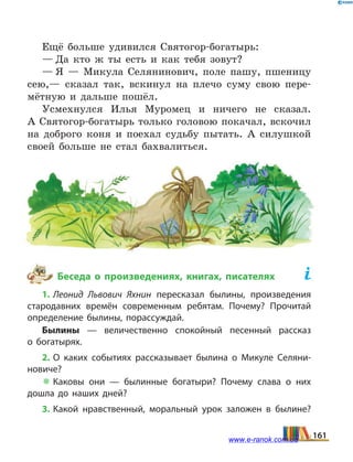 Ещё больше удивился Святогор-богатырь:
— Да кто ж ты есть и как тебя зовут?
— Я — Микула Селянинович, поле пашу, пшеницу
сею,— сказал так, вскинул на плечо суму свою пере-
мётную и дальше пошёл.
Усмехнулся Илья Муромец и ничего не сказал.
А Святогор-богатырь только головою покачал, вскочил
на доброго коня и поехал судьбу пытать. А силушкой
своей больше не стал бахвалиться.
Беседа о произведениях, книгах, писателях	
1. Леонид Львович Яхнин пересказал былины, произведения
стародавних времён современным ребятам. Почему? Прочитай
определение былины, порассуждай.
Былины — величественно спокойный песенный рассказ
о  богатырях.
2. О каких событиях рассказывает былина о Микуле Селяни­
новиче?
 Каковы они — былинные богатыри? Почему слава о  них
дошла до наших дней?
3. Какой нравственный, моральный урок заложен в  былине?
161www.e-ranok.com.ua
 