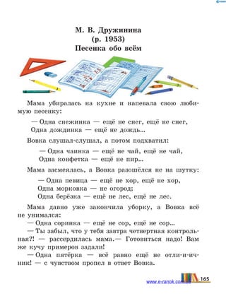 М.  В.  Дружинина
(р. 1953)
Песенка обо всём
Мама убиралась на кухне и напевала свою люби-
мую песенку:
— Одна снежинка — ещё не снег, ещё не снег,
Одна дождинка — ещё не дождь…
Вовка слушал-слушал, а потом подхватил:
— Одна чаинка — ещё не чай, ещё не чай,
Одна конфетка — ещё не пир…
Мама засмеялась, а Вовка разошёлся не на шутку:
— Одна певица — ещё не хор, ещё не хор,
Одна морковка — не огород;
Одна берёзка — ещё не лес, ещё не лес.
Мама давно уже закончила уборку, а Вовка всё
не  унимался:
— Одна соринка — ещё не сор, ещё не сор…
— Ты забыл, что у тебя завтра четвертная контроль-
ная?! — рассердилась мама.— Готовиться надо! Вам
же кучу примеров задали!
— Одна пятёрка — всё равно ещё не отли-и-ич­
ник!  — с чувством пропел в ответ Вовка.
165www.e-ranok.com.ua
 