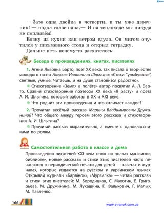 — Зато одна двойка в четверти, и ты уже двоеч-
ник! — подал голос папа.— И на теплоходе мы никуда
не поплывём!
Вовку из кухни как ветром сдуло. Он мигом очу-
тился у письменного стола и открыл тетрадку.
Дальше петь почему-то расхотелось.
Беседа о произведениях, книгах, писателях
1. Агния Львовна Барто, поэт ХХ века, так писала о творчестве
молодого поэта Алексея Ивановича Шлыгина: «Стихи "улыбчивые",
светлые, умные. Читаешь, и на душе  становится радостно».
 Стихотворение «Земля в полёте» автор посвятил А.  Л.  Бар­
то. Сравни стихотворение поэтессы ХХ века «Я расту» и поэта
А.  И.  Шлыгина, который работал в ХХ и ХХІ веке.
 Что роднит эти произведения и что отличает каждое?
2. Прочитал весёлый рассказ Марины Владимировны Дружи­
ниной? Что общего между героем этого рассказа и стихотворе­
ния А.  И.  Шлыгина?
 Прочитай рассказ выразительно, а вместе с одноклассни­
ками по ролям.
Самостоятельная работа в классе и дома
	 Произведения писателей ХХІ века стоят на полках магазинов,
библиотек, новые рассказы и стихи этих писателей часто пе­
чатаются в периодической печати для детей — газетах и жур­
налах, которые издаются на русском и украинском языках.
Открывай журналы «Барвінок», «Мурзилка» — читай рассказы
и  стихи этих писателей: М.  Бородицкая, С.  Махотин, Е.  Григо­
рьева, М.  Дружинина, М.  Лукашина, Г.  Фалькович, Г.  Малык,
М.  Павленко.
166 www.e-ranok.com.ua
 