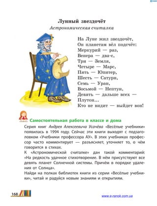 Лунный звездочёт
Астрономическая считалка
На Луне жил звездочёт,
Он планетам вёл подсчёт:
Меркурий — раз,
Венера — два-с,
Три — Земля,
Четыре — Марс,
Пять — Юпитер,
Шесть — Сатурн,
Семь — Уран,
Восьмой — Нептун,
Девять — дальше всех —
Плутон...
Кто не видит — выйдет вон!
Самостоятельная работа в классе и дома
	 Серия книг Андрея Алексеевича Усачёва «Весёлые учебники»
появилась в 1994 году. Сейчас эти книги выходят с подзаго­
ловком «Учебники профессора АУ». В этих учебниках профес­
сор часто комментирует — разъясняет, уточняет то, о чём
говорится в стихах.
	 К «Астрономической считалке» дан такой комментарий:
«На  редкость удачное стихотворение. В нём присутствуют все
девять планет Солнечной системы. Причём в порядке удале­
ния от Солнца».
	 Найди на полках библиотек книги из серии «Весёлые учебни­
ки», читай и радуйся новым знаниям и открытиям.
168 www.e-ranok.com.ua
 
