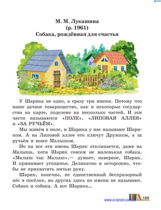 М. М. Лукашина
(р. 1961)
Собака, рождённая для счастья
У  Шарика не одно, а сразу три имени. Потому что
наше дачное товарищество, как и некоторые государ-
ства на карте, поделено на несколько частей. И эти
части называются «ПОЛЕ», «ЛИПОВАЯ АЛЛЕЯ»
и  «ЗА РУЧЬЁМ».
Мы живём в поле, и Шарика у нас называют Шари-
ком. А на Липовой аллее его кличут Дружком, а за
ручьём и вовсе Малышом.
Но на все эти имена Шарик откликается, даже на
Малыша, хотя Шарик совсем не маленькая собака.
«Малыш так Малыш»,— думает, наверное, Шарик.
И  принимает угощенье. Деликатно и осторожно, что-
бы не прихватить ничью руку.
Шарик, конечно, не единственный беспризорный
пёс в посёлке, но других здесь по имени не называют.
Собака и собака. А вот Шарика…
169www.e-ranok.com.ua
 