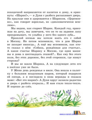 походочкой направляется от калитки к дому, и крик-
нуть: «Шарик!»,— и Дуня с разбега распахивает дверь.
На крыльце они и здороваются с Шариком. «Церемон-
но», как говорят взрослые, но «дипломатически веж-
ливо».
Мы видим, как стареет Шарик. Каждый год, приез-
жая на дачу, мы замечаем, что он то на заднюю лапу
прихрамывает, то улыбка у него без одного зуба…
Прошлой осенью мы хотели взять его с собой
в  Москву. Но потом вспомнили, что в дом Шарик
не заходит никогда… А ещё мы вспомнили, как кто-
то сказал о нём: «Собака, рождённая для счастья».
А  какое счастье Шарику в Москве, где одни маши-
ны и  дома в шестнадцать этажей?.. Как ему без этого
поля, без этих дорожек, без этой сторожки, где живут
сторожа?
И мы не взяли Шарика. А на следующее лето его
в  посёлке уже не было.
У Жени день рожденья в июле. Она вошла в калит-
ку с большим воздушным шаром, который подарили
ей соседи, а я поглядела в окна веранды и сказала
маме: «Вот это шарик!» А Дуня вдруг залаяла радостно
и дверь с разбега открыла… И нам стало тепло-тепло.
И хорошо до слёз.
171www.e-ranok.com.ua
 