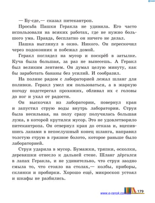 — Бу-сде,— сказал питекантроп.
Просьба Пашки Геракла не удивила. Его часто
использовали на всяких работах, где не нужно боль-
шого ума. Правда, бесплатно он ничего не делал.
Пашка выглянул в окно. Никого. Он перескочил
через подоконник и побежал домой.
Геракл поглядел на мусор и поскрёб в затылке.
Куча была большая, за раз не вынесешь. А Геракл
был великим лентяем. Он думал целую минуту, как
бы заработать бананы без усилий. И сообразил.
На поляне рядом с лабораторией лежал шланг для
поливки. Геракл умел им пользоваться, а в жаркую
погоду подстерегал прохожих, обливал их с головы
до  ног и ухал от радости.
Он выскочил из лаборатории, повернул кран
и  запус­тил струю воды внутрь лаборатории. Струя
была несильная, на полу сразу получилась большая
лужа, в которой крутился мусор. Это не удовлетворило
питекантропа. Он отвернул кран до отказа и, вцепив-
шись лапами в непослушный конец шланга, направил
толстую струю в грязное болото, которое раньше было
лабораторией.
Струя ударила в мусор. Бумажки, тряпки, осколки,
деревяшки отнесло к дальней стене. Шланг дёргался
в лапах Геракла, и не удивительно, что струя заодно
смыла то, что стояло на столах,— колбы, приборы,
склянки и пробирки. Хорошо ещё, микроскоп устоял
и шкафы не разбились.
179www.e-ranok.com.ua
 