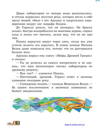 Дверь лаборатории от напора воды распахнулась,
и оттуда вырвалась могучая река, которая несла в себе
массу вещей, сбила с ног Аркашу и закрутилась водо-
воротами вокруг ног жирафа Злодея.
До Геракла дошло, что он натворил. Он бросил
шланг, быстро вскарабкался на манговое дерево, сорвал
плод и начал его чистить, делая вид, что он ни  при
чём.
Пашка вернулся минут через пять, когда все уже
успели всласть его изругать. В конце концов Наташа
Белая даже пожалела его, потому что он расстроился
больше всех.
Аркаша вернул ему книгу «Мифы Древней Греции»
и сказал:
— Ты не дочитал до самого интересного и не зна-
ешь, что наш питекантроп чистил лабораторию по
древнему рецепту.
— Как так?  — удивился Пашка.
— Настоящий, древний, Геракл отвёл в авгиевы
конюшни соседнюю реку.
— Совпадение полное,— сказала Машенька Белая.—
За одним исключением: в авгиевых конюшнях не
бывает микроскопов.
180 www.e-ranok.com.ua
 