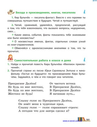 Беседа о произведениях, книгах, писателях	
1. Кир Булычёв — писатель-фантаст. Вместе с его героями ты
совершаешь путешествие в будущее. Читай и путешествуй.
2. Читай, сравнивай, удивляйся, предполагай, рассуждай
о  том, что тебя взволновало, что вызвало вопросы, недоумение,
смех…
 Какие имена, события, факты показались тебе знакомыми
или были неизвестны?
 О неизвестных именах, фактах, отдельных словах узнай
из  книг-справочников.
 Обменяйся с одноклассниками мнениями о том, что ты
прочитал.
Самостоятельная работа в классе и дома	
1.	Найди и прочитай повесть Кира Булычёва «Миллион приклю­
чений».
2.	Прочитай строки из песни Юрия Сергеевича Энтина к кино­
фильму «Гостья из будущего» по произведениям Кира Булы­
чёва. Задумайся, о чём и что говорит она читателю.
Прекрасное Далёко!
Не будь ко мне жестоко,
Не будь ко мне жестоко,
Жестоко не будь!
От чистого истока
В Прекрасное Далёко,
В Прекрасное Далёко
Я начинаю путь…
Слышу голос из Прекрасного Далёка,
Он зовёт меня в чудесные края.
Слышу голос — голос спрашивает строго:
А сегодня что для завтра сделал я?
181www.e-ranok.com.ua
 