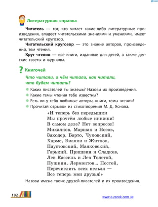 Литературная справка
Читатель — тот, кто читает какие-либо литературные про­
изведения, владеет читательскими знаниями и умениями, имеет
читательский кругозор.
Читательский кругозор — это знание авторов, произведе­
ний, тем чтения.
Круг чтения — все книги, изданные для детей, а  также дет­
ские газеты и журналы.
? Книгочей
Что читали, о чём читали, как читали,
что будем читать?
 Каких писателей ты знаешь? Назови их произведения.
 Какие темы чтения тебе известны?
 Есть ли у тебя любимые авторы, книги, темы чтения?
 Прочитай отрывок из стихотворения М.  Д.  Яснова.
«И теперь без передышки
Мы прочтём любые книжки!
В самом деле? Нет вопросов!
Михалков, Маршак и Носов,
Заходер, Барто, Чуковский,
Хармс, Бианки и Житков,
Паустовский, Маяковский,
Горький, Пришвин и Сладков,
Лев Кассиль и Лев Толстой,
Пушкин, Лермонтов… Постой,
Перечислить всех нельзя —
Все теперь мои друзья!»
Назови имена твоих друзей-писателей и их произведения.
182 www.e-ranok.com.ua
 
