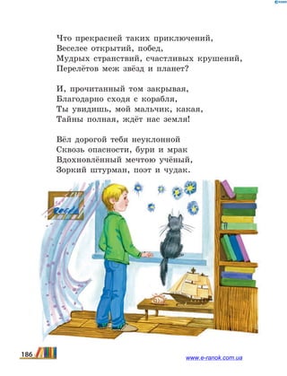 Что прекрасней таких приключений,
Веселее открытий, побед,
Мудрых странствий, счастливых крушений,
Перелётов меж звёзд и планет?
И, прочитанный том закрывая,
Благодарно сходя с корабля,
Ты увидишь, мой мальчик, какая,
Тайны полная, ждёт нас земля!
Вёл дорогой тебя неуклонной
Сквозь опасности, бури и мрак
Вдохновлённый мечтою учёный,
Зоркий штурман, поэт и чудак.
186 www.e-ranok.com.ua
 