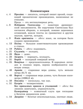 Комментарии
с. 4	 Проза5ик — писатель, который пишет прозой, созда-
ющий прозаические произведения, написанные не
стихами.
	 Проза — это нестихотворная речь.
с. 8	 Избо5рник Святосла5ва — памятник древнерус-
ской письменности. По поручению Святослава был
составлен сборник, в который, помимо церковных
сочинений, вошли тексты по грамматике и другим
наукам, притчи, загадки.
с. 9	 Язы5к оригина5ла — здесь: язык, на котором было
создано произведение.
с. 13	 Поэ5ма — большое повествовательное произведение
в стихах.
с. 19	 Руби5ть — здесь: подшивать.
с. 21	 Студене5ц — колодец.
с. 26	 И5ндо — даже.
с. 28	 За5зрить — порицать, осуждать.
с. 31	 Боре5й — холодный северный ветер.
с. 35	 Вещу5нья — предсказательница. В народных леген-
дах и сказках ворон, ворона изображаются как
вещие птицы.
с. 46	 Арши5н — старинная мера длины, чуть меньше
метра (0,71 м).
с. 48	 Верста5 — старинная мера длины, чуть больше кило-
метра (1066,8 м).
с. 50	 Поели5ку — поскольку, так как.
с. 51	 Катре5н — четверостишие.
	 Без приказных крюков и утолщений — здесь: без
лишних завитушек, украшательств.
	 Камерди5нер — комнатный слуга при господине
в  богатом дворянском доме.
с. 54	 Дворя5не — богатые землевладельцы, знатные люди.
187www.e-ranok.com.ua
 