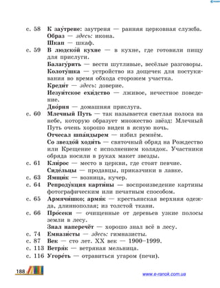 с. 58	 К зау5трене: заутреня — ранняя церковная служба.
	 Образ — здесь: икона.
	 Шкап — шкаф.
с. 59	 В людско5й кухне — в кухне, где готовили пищу
для прислуги.
	 Балагу5рить — вести шутливые, весёлые разговоры.
	 Колоту5шка — устройство из дощечек для постуки-
вания во время обхода сторожем участка.
	 Креди5т — здесь: доверие.
	 Иезуи5тское ехи5дство — лживое, нечестное поведе-
ние.
	 Дво5рня — домашняя прислуга.
с. 60	 Млечный Путь — так называется светлая полоса на
небе, которую образует множество звёзд: Млечный
Путь очень хорошо виден в ясную ночь.
	 Отчесал шпа5ндырем — избил ремнём.
	 Со звездо5й ходи5ть — святочный обряд на Рождество
или Крещение с исполнением колядок. Участники
обряда носили в руках макет звезды.
с. 61	 Кли5рос — место в церкви, где стоят певчие.
	 Сиде5льцы — продавцы, приказчики в лавке.
с. 63	 Ямщи5к — возница, кучер.
с. 64	 Репроду5кция карти5ны — воспроизведение картины
фотографическим или печатным способом.
с. 65	 Армячи5шко; армя5к — крестьянская верхняя одеж-
да, длиннополая; из толстой ткани.
с. 66	 Про5секи — очищенные от деревьев узкие полосы
земли в лесу.
	 Знал наперечёт — хорошо знал всё в лесу.
с. 74	 Емнази5сты — здесь: гимназисты.
с. 87	 Век — сто лет. ХХ век — 1900–1999.
с. 113	 Ветря5к — ветряная мельница.
с. 116	 Угоре5ть — отравиться угаром (печи).
188 www.e-ranok.com.ua
 