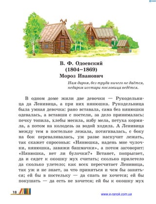В. Ф. Одоевский
(1804–1869)
Мороз Иванович
Нам даром, без труда ничего не даётся,
недаром исстари пословица ведётся.
В одном доме жили две девочки — Рукодельни-
ца да Ленивица, а при них нянюшка. Рукодельница
была умная девочка: рано вставала, сама без нянюшки
одевалась, а вставши с постели, за дело принималась:
печку топила, хлебы месила, избу мела, петуха корми-
ла, а потом на колодезь за водой ходила. А Ленивица
между тем в постельке лежала, потягивалась, с  боку
на бок переваливалась, уж разве наскучит лежать,
так скажет спросонья: «Нянюшка, надень мне чулоч-
ки, нянюшка, завяжи башмачки», а потом заговорит:
«Нянюшка, нет ли булочки?» Встанет, попрыгает,
да  и  сядет к окошку мух считать; сколько прилетело
да сколько улетело; как всех пересчитает Ленивица,
так уж и не знает, за что приняться и чем бы занять-
ся; ей бы в постельку — да спать не хочется; ей бы
покушать — да есть не хочется; ей бы к окошку мух
18 www.e-ranok.com.ua
 