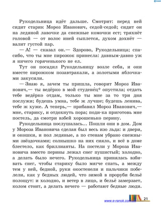 Рукодельница идёт дальше. Смотрит: перед ней
сидит старик Мороз Иванович, седой-седой; сидит он
на ледяной лавочке да снежные комочки ест; тряхнёт
головой — от волос иней сыплется, духом дохнёт —
валит густой пар.
— А! — сказал он.— Здорово, Рукодельница; спа-
сибо, что ты мне пирожок принесла: давным-давно уж
я  ничего горяченького не ел.
Тут он посадил Рукодельницу возле себя, и они
вместе пирожком позавтракали, а золотыми яблочка-
ми закусили.
— Знаю я, зачем ты пришла, говорит Мороз Ива-
нович,— ты ведёрко в мой студене5ц* опустила; отдать
тебе ведёрко отдам, только ты мне за то три дня
послужи; будешь умна, тебе ж лучше; будешь ленива,
тебе ж хуже. А теперь,— прибавил Мороз Иванович,—
мне, старику, и отдохнуть пора; поди-ка приготовь мне
постель, да смотри взбей хорошенько перину.
Рукодельница послушалась... Пошли они в дом. Дом
у Мороза Ивановича сделан был весь изо льда: и двери,
и окошки, и пол ледяные, а по стенам убрано снежны-
ми звёздочками; солнышко на них сияло, и всё в доме
блестело, как бриллианты. На постели у  Мороза Ива-
новича вместо перины лежал снег пушистый; холодно,
а  делать было нечего. Рукодельница принялась взби-
вать снег, чтобы старику было мягче спать, а  между
тем у ней, бедной, руки окостенели и  пальчики побе-
лели, как у бедных людей, что зимой в проруби бельё
полощут: и холодно, и ветер в лицо, и бельё замерзает,
колом стоит, а делать нечего — работают бедные люди.
21www.e-ranok.com.ua
 