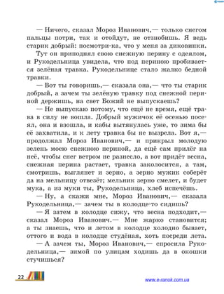 — Ничего, сказал Мороз Иванович,— только снегом
пальцы потри, так и отойдут, не отзнобишь. Я ведь
старик добрый: посмотри-ка, что у меня за диковинки.
Тут он приподнял свою снежную перину с одеялом,
и Рукодельница увидела, что под периною пробивает-
ся зелёная травка. Рукодельнице стало жалко бедной
травки.
— Вот ты говоришь,— сказала она,— что ты старик
добрый, а зачем ты зелёную травку под снежной пери-
ной держишь, на свет Божий не выпускаешь?
— Не выпускаю потому, что ещё не время, ещё тра-
ва в силу не вошла. Добрый мужичок её осенью посе-
ял, она и взошла, и кабы вытянулась уже, то зима бы
её захватила, и к лету травка бы не вызрела. Вот я,—
продолжал Мороз Иванович,— и прикрыл молодую
зелень моею снежною периной, да ещё сам прилёг на
неё, чтобы снег ветром не разнесло, а вот придёт весна,
снежная перина растает, травка заколосится, а  там,
смотришь, выглянет и зерно, а зерно мужик соберёт
да на мельницу отвезёт; мельник зерно смелет, и будет
мука, а из муки ты, Рукодельница, хлеб испечёшь.
— Ну, а скажи мне, Мороз Иванович,— сказала
Рукодельница,— зачем ты в колодце-то сидишь?
— Я затем в колодце сижу, что весна подходит,—
сказал Мороз Иванович.— Мне жарко становится;
а  ты знаешь, что и летом в колодце холодно бывает,
оттого и вода в колодце студёная, хоть посреди лета.
— А зачем ты, Мороз Иванович,— спросила Руко-
дельница,— зимой по улицам ходишь да в окошки
стучишься?
22 www.e-ranok.com.ua
 