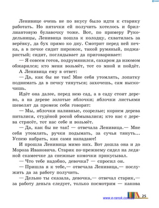 Ленивице очень не по вкусу было идти к старику
работать. Но пятачки ей получить хотелось и брил-
лиантовую булавочку тоже. Вот, по примеру Руко-
дельницы, Ленивица пошла к колодцу, схватилась за
верёвку, да бух прямо ко дну. Смотрит перед ней печ-
ка, а  в  печке сидит пирожок, такой румяный, поджа-
ристый; сидит, поглядывает да приговаривает:
— Я совсем готов, подрумянился, сахаром да изюмом
обжарился; кто меня возьмёт, тот со мной и пойдёт.
А Ленивица ему в ответ:
— Да, как бы не так! Мне себя утомлять, лопатку
поднимать да в печку тянуться; захочешь, сам выско-
чишь.
Идёт она далее, перед нею сад, а в саду стоит дере-
во, а на дереве золотые яблочки; яблочки листьями
шевелят да промеж себя говорят:
— Мы, яблочки наливные, созрелые; корнем дерева
питалися, студёной росой обмывалися; кто нас с дере-
ва стрясёт, тот нас себе и возьмёт.
— Да, как бы не так! — отвечала Ленивица.— Мне
себя утомлять, ручки подымать, за сучья тянуть...
Успею набрать, как сами нападают!
И прошла Ленивица мимо них. Вот дошла она и  до
Мороза Ивановича. Старик по-прежнему сидел на ледя-
ной скамеечке да снежные комочки прикусывал.
— Что тебе надобно, девочка? — спросил он.
— Пришла я к тебе,— отвечала Ленивица,— послу-
жить да за работу получить.
— Дельно ты сказала, девочка,— отвечал старик,—
за работу деньга следует, только посмотрим — какова
25www.e-ranok.com.ua
 