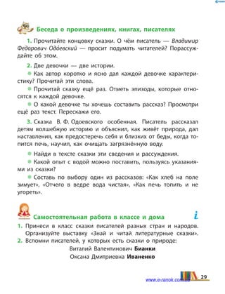 Беседа о произведениях, книгах, писателях
1. Прочитайте концовку сказки. О чём писатель — Владимир
Федорович Одо5евский — просит подумать читателей? Порассуж­
дайте об этом.
2. Две девочки — две истории.
 Как автор коротко и ясно дал каждой девочке характери­
стику? Прочитай эти слова.
 Прочитай сказку ещё раз. Отметь эпизоды, которые отно­
сятся к каждой девочке.
 О какой девочке ты хочешь составить рассказ? Просмотри
ещё раз текст. Перескажи его.
3. Сказка В. Ф. Одоевского особенная. Писатель рассказал
детям волшебную историю и объяснил, как живёт природа, дал
наставления, как предостеречь себя и близких от беды, когда то­
пится печь, научил, как очищать загрязнённую воду.
 Найди в  тексте сказки эти сведения и рассуждения.
 Какой опыт с водой можно поставить, пользуясь указания­
ми из сказки?
 Составь по выбору один из рассказов: «Как хлеб на  поле
зимует», «Отчего в ведре вода чистая», «Как печь топить и не
угореть».
Самостоятельная работа в классе и дома	
1.	Принеси в класс сказки писателей разных стран и народов.
Организуйте выставку «Знай и читай литературные сказки».
2.	Вспомни писателей, у которых есть сказки о природе:
Виталий Валентинович Бианки
Оксана Дмитриевна Иваненко
29www.e-ranok.com.ua
 
