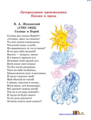 Литературные произведения.
Поэзия и проза
В. А.  Жуковский
(1783–1852)
Солнце и Борей
Солнцу раз сказал Боре5й*:
«Солнце, ярко ты сияешь!
Ты всю землю оживляешь
Теплотой своих лучей!..
Но сравнишься ль ты со мною?
Я сто раз тебя сильней!
Захочу — пущусь, завою
И в минуту мраком туч
Потемню твой яркий луч.
Всей земле своё сиянье
Ты без шума раздаёшь,
Тихо на небо взойдёшь,
Продолжаешь путь в молчанье,
И закат спокоен твой!
Мой обычай не такой!
С рёвом, свистом я летаю,
Всем верчу, всё возмущаю,
Всё дрожит передо мной!
Так не я ли царь земной?..
И труда не будет много
То на деле доказать!
Хочешь власть мою узнать?
31www.e-ranok.com.ua
 