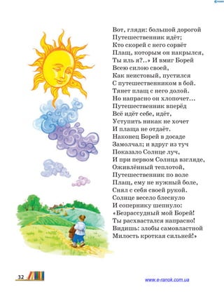 Вот, гляди: большой дорогой
Путешественник идёт;
Кто скорей с него сорвёт
Плащ, которым он накрылся,
Ты иль я?..» И вмиг Борей
Всею силою своей,
Как неистовый, пустился
С путешественником в бой.
Тянет плащ с него долой.
Но напрасно он хлопочет...
Путешественник вперёд
Всё идёт себе, идёт,
Уступить никак не хочет
И плаща не отдаёт.
Наконец Борей в досаде
Замолчал; и вдруг из туч
Показало Солнце луч,
И при первом Солнца взгляде,
Оживлённый теплотой,
Путешественник по воле
Плащ, ему не нужный боле,
Снял с себя своей рукой.
Солнце весело блеснуло
И сопернику шепнуло:
«Безрассудный мой Борей!
Ты расхвастался напрасно!
Видишь: злобы самовластной
Милость кроткая сильней!»
32 www.e-ranok.com.ua
 