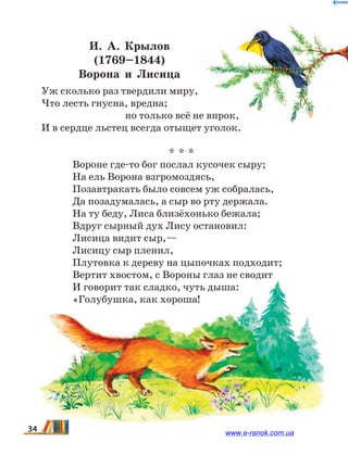И. А.  Крылов
(1769–1844)
Ворона и Лисица
Уж сколько раз твердили миру,
Что лесть гнусна, вредна;
		 но только всё не впрок,
И в сердце льстец всегда отыщет уголок.
* * *
Вороне где-то бог послал кусочек сыру;
На ель Ворона взгромоздясь,
Позавтракать было совсем уж собралась,
Да позадумалась, а сыр во рту держала.
На ту беду, Лиса близёхонько бежала;
Вдруг сырный дух Лису остановил:
Лисица видит сыр,—
Лисицу сыр пленил,
Плутовка к дереву на цыпочках подходит;
Вертит хвостом, с Вороны глаз не сводит
И говорит так сладко, чуть дыша:
«Голубушка, как хороша!
34 www.e-ranok.com.ua
 