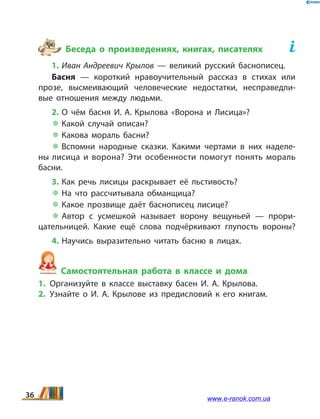 Беседа о произведениях, книгах, писателях	
1. Иван Андреевич Крылов — великий русский баснописец.
Басня — короткий нравоучительный рассказ в стихах или
прозе, высмеивающий человеческие недостатки, несправедли­
вые отношения между людьми.
2. О чём басня И. А. Крылова «Ворона и Лисица»?
 Какой случай описан?
 Какова мораль басни?
 Вспомни народные сказки. Какими чертами в них наделе­
ны лисица и ворона? Эти особенности помогут понять мораль
басни.
3. Как речь лисицы раскрывает её льстивость?
 На  что рассчитывала обманщица?
 Какое прозвище даёт баснописец лисице?
 Автор с усмешкой называет ворону вещуньей — прори­
цательницей. Какие ещё слова подчёркивают глупость вороны?
4. Научись выразительно читать басню в лицах.
Самостоятельная работа в классе и дома
1.	Организуйте в классе выставку басен И.  А. Крылова.
2.	Узнайте о И.  А. Крылове из предисловий к его книгам.
36 www.e-ranok.com.ua
 