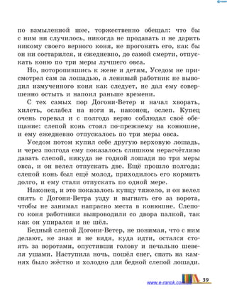 по  взмыленной шее, торжественно обещал: что бы
с  ним ни случилось, никогда не продавать и не дарить
никому своего верного коня, не прогонять его, как  бы
он ни состарился, и ежедневно, до самой смерти, отпус­
кать коню по три меры лучшего овса.
Но, поторопившись к жене и детям, Уседом не при-
смотрел сам за лошадью, а ленивый работник не выво-
дил измученного коня как следует, не дал ему совер-
шенно остыть и напоил раньше времени.
С тех самых пор Догони-Ветер и начал хворать,
хилеть, ослабел на ноги и, наконец, ослеп. Купец
очень горевал и с полгода верно соблюдал своё обе-
щание: слепой конь стоял по-прежнему на конюшне,
и  ему ежедневно отпускалось по три меры овса.
Уседом потом купил себе другую верховую лошадь,
и через полгода ему показалось слишком нерасчётливо
давать слепой, никуда не годной лошади по три меры
овса, и он велел отпускать две. Ещё прошло полгода;
слепой конь был ещё молод, приходилось его кормить
долго, и ему стали отпускать по одной мере.
Наконец, и это показалось купцу тяжело, и он велел
снять с Догони-Ветра узду и выгнать его за ворота,
чтобы не занимал напрасно места в конюшне. Слепо-
го коня работники выпроводили со двора палкой, так
как он упирался и не шёл.
Бедный слепой Догони-Ветер, не понимая, что с ним
делают, не зная и не видя, куда идти, остался сто-
ять за воротами, опустивши голову и печально шеве-
ля ушами. Наступила ночь, пошёл снег, спать на кам-
нях было жёстко и холодно для бедной слепой лошади.
39www.e-ranok.com.ua
 