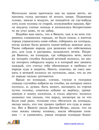 Несколько часов простояла она на одном месте, но
наконец голод заставил её искать пищи. Поднявши
голову, нюхая в  воздухе, не попадётся ли где-нибудь
хоть клок соломы со старой, осунувшейся крыши, бре-
ла наудачу слепая лошадь и натыкалась беспрестанно
то на угол дома, то на забор.
Надобно вам знать, что в Винете, как и во всех ста-
ринных славянских городах, не было князя, а жители
города управлялись сами собою, собираясь на площадь,
когда нужно было решать какие-нибудь важные дела.
Такое собрание народа для решения его собственных
дел, для суда и расправы, называлось вечем. Посре-
ди Винеты, на площади, где собиралось вече, висел
на четырёх столбах большой вечевой колокол, по зво-
ну которого собирался народ и в который мог звонить
каждый, кто считал себя обиженным и требовал от
народа суда и защиты. Никто, конечно, не смел зво-
нить в вечевой колокол по пустякам, зная, что за это
от народа сильно достанется.
Бродя по площади, слепая, глухая и голодная
лошадь случайно набрела на столбы, на которых висел
колокол, и, думая, быть может, вытащить из стрехи
пучок соломы, схватила зубами за верёвку, привя-
занную к языку колокола, и стала дёргать: колокол
зазвонил так сильно, что народ, несмотря на то что
было ещё рано, толпами стал сбегаться на площадь,
желая знать, кто так громко требует его суда и защи-
ты. Все в  Винете знали Догони-Ветра, знали, что он
спас жизнь своему хозяину, знали обещание хозя-
ина  — и удивились, увидя посреди площади бедно-
40 www.e-ranok.com.ua
 