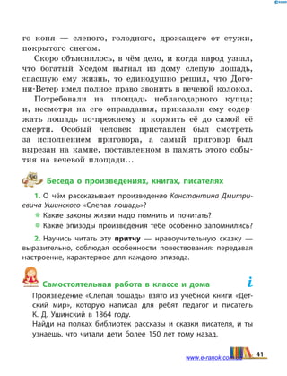 го коня — слепого, голодного, дрожащего от стужи,
покрытого снегом.
Скоро объяснилось, в чём дело, и когда народ узнал,
что богатый Уседом выгнал из дому слепую лошадь,
спасшую ему жизнь, то единодушно решил, что Дого-
ни-Ветер имел полное право звонить в вечевой колокол.
Потребовали на площадь неблагодарного купца;
и,  несмотря на его оправдания, приказали ему содер-
жать лошадь по-прежнему и кормить её до самой её
смерти. Особый человек приставлен был смотреть
за  исполнением приговора, а самый приговор был
вырезан на камне, поставленном в память этого собы-
тия на вечевой площади...
Беседа о произведениях, книгах, писателях
1. О чём рассказывает произведение Константина Дмитри­
евича Ушинского «Слепая лошадь»?
 Какие законы жизни надо помнить и почитать?
 Какие эпизоды произведения тебе особенно запомнились?
2. Научись читать эту притчу — нравоучительную сказку —
выразительно, соблюдая особенности повествования: передавая
настроение, характерное для каждого эпизода.
Самостоятельная работа в классе и дома	
	 Произведение «Слепая лошадь» взято из учебной книги «Дет­
ский мир», которую написал для ребят педагог и писатель
К.  Д.  Ушинский в 1864 году.
	 Найди на полках библиотек рассказы и сказки писателя, и ты
узнаешь, что читали дети более 150 лет тому назад.
41www.e-ranok.com.ua
 
