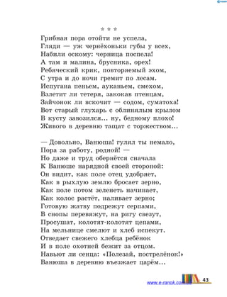 * * *
Грибная пора отойти не успела,
Гляди — уж чернёхоньки губы у всех,
Набили оскому: черница поспела!
А там и малина, брусника, орех!
Ребяческий крик, повторяемый эхом,
С утра и до ночи гремит по лесам.
Испугана пеньем, ауканьем, смехом,
Взлетит ли тетеря, закокав птенцам,
Зайчонок ли вскочит — содом, суматоха!
Вот старый глухарь с облинялым крылом
В кусту завозился... ну, бедному плохо!
Живого в деревню тащат с торжеством...
— Довольно, Ванюша! гулял ты немало,
Пора за работу, родной! —
Но даже и труд обернётся сначала
К Ванюше нарядной своей стороной:
Он видит, как поле отец удобряет,
Как в рыхлую землю бросает зерно,
Как поле потом зеленеть начинает,
Как колос растёт, наливает зерно;
Готовую жатву подрежут серпами,
В снопы перевяжут, на ригу свезут,
Просушат, колотят-колотят цепами,
На мельнице смелют и хлеб испекут.
Отведает свежего хлебца ребёнок
И в поле охотней бежит за отцом.
Навьют ли сенца: «Полезай, пострелёнок!»
Ванюша в деревню въезжает царём...
43www.e-ranok.com.ua
 