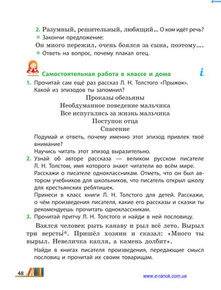 2. Разумный, решительный, любящий… О ком идёт речь?
 Закончи предложение:
Он много пережил, очень боялся за сына, поэтому….
 Ответь на вопрос, почему плакал отец.
Самостоятельная работа в классе и дома	
1.	Прочитай сам ещё раз рассказ Л.  Н.  Толстого «Прыжок».
	 Какой из эпизодов ты запомнил?
Проказы обезьяны
Необдуманное поведение мальчика
Все испугались за жизнь мальчика
Поступок отца
Спасение
	 Подумай и ответь, почему именно этот эпизод привлек твоё
внимание?
	 Научись читать этот эпизод выразительно.
2.	Узнай об авторе рассказа — великом русском писателе
Л.  Н.  Толстом, имя которого знают читатели во всём мире.
	 Расскажи о писателе одноклассникам. Отметь, что он был ав­
тором учебников для школьников, что писатель открыл школу
для крестьянских ребятишек.
	 Принеси в класс книги Л.  Н. Толстого для детей. Расскажи,
о чём произведения писателя, какие его рассказы и сказки ты
рекомендуешь прочитать одноклассникам.
3.	Прочитай притчу Л. Н. Толстого и найди в ней пословицу.
Взялся человек рыть канаву и рыл всё лето. Вырыл
три версты5*. Пришёл хозяин и сказал: «Много ты
вырыл. Невеличка капля, а камень долбит».
	 Найди в книгах писателя произведения, передающие смысл
пословиц и прочитай их своим товарищам.
48 www.e-ranok.com.ua
 