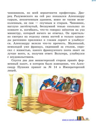 чиновников, по всей вероятности профессоры. Дво-
рец Разу­мовского на сей раз показался Александру
сырым, неконченным зданием, вовсе не таким вели-
колепным, он сам — скучным и старым. Чиновник,
наглухо застёгнутый, бесшумной тенью скользил по
комнате и,  изгибаясь, что-то говорил шёпотом на ухо
министру, который ничего не отвечал. Он присталь-
но смотрел на  отделку своих ногтей и только однаж-
ды рассеянно приложил к глазам лорнет и улыбнул-
ся. Александру велели что-то прочесть. Маленький,
немолодой уже француз, сидевший за столом, спро-
сил с  живостью, какого французского поэта знает он
лучше всего, и,  получив ответ: Вольтера, улыбнулся
с  неудовольствием.
Спустя два дня министерский сторож принёс фор-
менный пакет, в котором было извещение, что Алек-
сандр Пушкин принят за № 14 в Императорский
лицей.
53www.e-ranok.com.ua
 