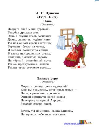 А.  С. Пушкин
(1799–1837)
Няне
(Отрывок)
Подруга дней моих суровых, 
Голубка дряхлая моя!
Одна в глуши лесов сосновых 
Давно, давно ты ждёшь меня.
Ты под окном своей светлицы 
Горюешь, будто на часах, 
И медлят поминутно спицы 
В твоих наморщенных руках. 
Глядишь в забытые вороты 
На чёрный, отдалённый путь: 
Тоска, предчувствия, заботы 
Теснят твою всечасно грудь...
Зимнее утро
(Отрывок)
Мороз и солнце; день чудесный!
Ещё ты дремлешь, друг прелестный —
Пора, красавица, проснись:
Открой сомкнуты негой взоры
Навстречу северной Авроры,
Звездою севера явись!
Вечор, ты помнишь, вьюга злилась,
На мутном небе мгла носилась;
55www.e-ranok.com.ua
 