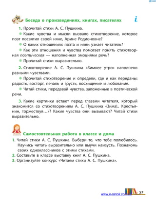 Беседа о произведениях, книгах, писателях	
1. Прочитай стихи А.  С. Пушкина.
 Какие чувства и мысли вызвало стихотворение, которое
поэт посвятил своей няне, Арине Родионовне?
 О каких отношениях поэта и няни узнает читатель?
 Как эти отношения и чувства помогает понять стихотвор­
ная поэтическая — наполненная эмоциями речь?
 Прочитай стихи выразительно.
2. Стихотворение А.  С.  Пушкина «Зимнее утро» наполнено
разными чувствами.
 Прочитай стихотворение и определи, где и как переданы:
радость, восторг, печаль и грусть, восхищение и любование.
 Читай стихи, передавай чувства, заложенные в поэтической
речи.
3. Какие картинки встают перед глазами читателя, который
знакомится со стихотворением А.  С.  Пушкина «Зима!.. Крестья­
нин, торжествуя…»? Какие чувства они вызывают? Читай стихи
выразительно.
Самостоятельная работа в классе и дома
1. Читай стихи А.  С.  Пушкина. Выбери то, что тебе полюбилось.
Научись читать выразительно или выучи наизусть. Познакомь
своих одноклассников с этими стихами.
2. Составьте в классе выставку книг А.  С.  Пушкина.
3. Организуйте конкурс «Читаем стихи А.  С.  Пушкина».
57www.e-ranok.com.ua
 