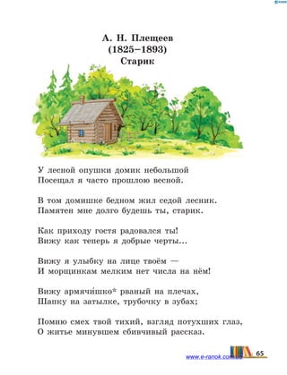 А. Н. Плещеев
(1825–1893)
Старик
У лесной опушки домик небольшой
Посещал я часто прошлою весной.
В том домишке бедном жил седой лесник.
Памятен мне долго будешь ты, старик.
Как приходу гостя радовался ты!
Вижу как теперь я добрые черты...
Вижу я улыбку на лице твоём —
И морщинкам мелким нет числа на нём!
Вижу армячи5шко* рваный на плечах,
Шапку на затылке, трубочку в зубах;
Помню смех твой тихий, взгляд потухших глаз,
О житье минувшем сбивчивый рассказ.
65www.e-ranok.com.ua
 