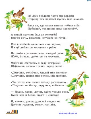 По лесу бродили часто мы вдвоём;
Старику там каждый кустик был знаком.
Знал он, где какая птичка гнёзда вьёт,
Про5секи*, тропинки знал наперечёт*.
А какой охотник был до соловьёв!
Всю-то ночь, казалось, слушать он готов,
Как в зелёной чаще песни их звучат;
И ещё любил он маленьких ребят.
На своём крылечке сидя, каждый день
Ждёт, бывало, деток он из деревень.
Много их сбегалось к деду вечерком;
Щебетали, словно птички перед сном:
«Дедушка, голубчик, сделай мне свисток».
«Дедушка, найди мне беленький грибок».
«Ты хотел мне нынче сказку рассказать».
«Посулил ты белку, дедушка, поймать».
— Ладно, ладно, детки, дайте только срок,
Будет вам и белка, будет и свисток!
И, смеясь, рукою дряхлой гладил он
Детские головки, белые, как лён.
66 www.e-ranok.com.ua
 