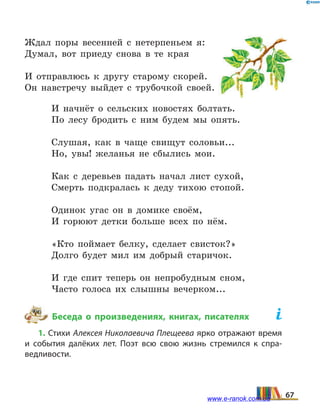 Ждал поры весенней с нетерпеньем я:
Думал, вот приеду снова в те края
И отправлюсь к другу старому скорей.
Он навстречу выйдет с трубочкой своей.
И начнёт о сельских новостях болтать.
По лесу бродить с ним будем мы опять.
Слушая, как в чаще свищут соловьи...
Но, увы! желанья не сбылись мои.
Как с деревьев падать начал лист сухой,
Смерть подкралась к деду тихою стопой.
Одинок угас он в домике своём,
И горюют детки больше всех по нём.
«Кто поймает белку, сделает свисток?»
Долго будет мил им добрый старичок.
И где спит теперь он непробудным сном,
Часто голоса их слышны вечерком...
Беседа о произведениях, книгах, писателях	
1. Стихи Алексея Николаевича Плещеева ярко отражают время
и события далёких лет. Поэт всю свою жизнь стремился к спра­
ведливости.
67www.e-ranok.com.ua
 