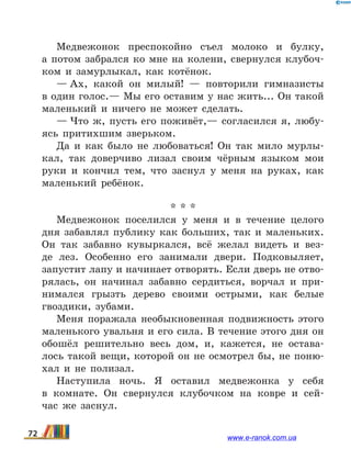 Медвежонок преспокойно съел молоко и булку,
а  потом забрался ко мне на колени, свернулся клубоч-
ком и замурлыкал, как котёнок.
— Ах, какой он милый! — повторили гимназисты
в один голос.— Мы его оставим у нас жить... Он такой
маленький и ничего не может сделать.
— Что ж, пусть его поживёт,— согласился я, любу-
ясь притихшим зверьком.
Да и как было не любоваться! Он так мило мурлы-
кал, так доверчиво лизал своим чёрным языком мои
руки и кончил тем, что заснул у меня на руках, как
маленький ребёнок.
* * *
Медвежонок поселился у меня и в течение целого
дня забавлял публику как больших, так и маленьких.
Он так забавно кувыркался, всё желал видеть и  вез-
де лез. Особенно его занимали двери. Подковыляет,
запус­тит лапу и начинает отворять. Если дверь не отво-
рялась, он начинал забавно сердиться, ворчал и  при-
нимался грызть дерево своими острыми, как белые
гвоздики, зубами.
Меня поражала необыкновенная подвижность этого
маленького увальня и его сила. В течение этого дня он
обошёл решительно весь дом, и, кажется, не остава-
лось такой вещи, которой он не осмотрел бы, не поню-
хал и не полизал.
Наступила ночь. Я оставил медвежонка у себя
в  комнате. Он свернулся клубочком на ковре и сей-
час  же заснул.
72 www.e-ranok.com.ua
 