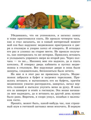Убедившись, что он успокоился, я загасил лампу
и  тоже приготовился спать. Не прошло четверти часа,
как я стал засыпать, но в самый интересный момент
мой сон был нарушен: медвежонок пристроился к две-
ри в столовую и упорно хотел её отворить. Я оттащил
его раз и уложил на старое место. Не прошло получа-
са, как повторилась та же история. Пришлось вставать
и укладывать упрямого зверя во второй раз. Через пол-
часа — то же... Наконец мне это надоело, да и спать
хотелось. Я отворил дверь кабинета и пустил медве-
жонка в столовую. Все наружные двери и окна были
заперты, следовательно, беспокоиться было нечего.
Но мне и в этот раз не привелось уснуть. Медве-
жонок забрался в буфет и загремел тарелками. При-
шлось вставать и вытаскивать его из буфета, причём
медвежонок ужасно рассердился, заворчал, начал вер-
теть головой и пытался укусить меня за руку. Я взял
его за шиворот и отнёс в гостиную. Эта возня начина-
ла мне надоедать, да и вставать на другой день нужно
было рано. Впрочем, я скоро уснул, позабыв о малень-
ком госте.
Прошёл, может быть, какой-нибудь час, как страш-
ный шум в гостиной заставил меня вскочить. В первую
73www.e-ranok.com.ua
 