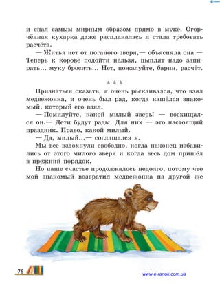 и  спал самым мирным образом прямо в муке. Огор-
чённая кухарка даже расплакалась и стала требовать
расчёта.
— Житья нет от поганого зверя,— объясняла она.—
Теперь к корове подойти нельзя, цыплят надо запи-
рать... муку бросить... Нет, пожалуйте, барин, расчёт.
* * *
Признаться сказать, я очень раскаивался, что взял
медвежонка, и очень был рад, когда нашёлся знако-
мый, который его взял.
— Помилуйте, какой милый зверь! — восхищал-
ся он.— Дети будут рады. Для них — это настоящий
праздник. Право, какой милый.
— Да, милый...— соглашался я.
Мы все вздохнули свободно, когда наконец избави-
лись от этого милого зверя и когда весь дом пришёл
в  прежний порядок.
Но наше счастье продолжалось недолго, потому что
мой знакомый возвратил медвежонка на другой же
76 www.e-ranok.com.ua
 