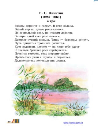 И.  С. Никитин
(1824–1861)
Утро
Звёзды меркнут и гаснут. В огне облака.
Белый пар по лугам расстилается.
По зеркальной воде, по кудрям лозняка
От зари алый свет разливается.
Дремлет чуткий камыш. Тишь — безлюдье вокруг.
Чуть приметна тропинка росистая.
Куст заденешь плечом — на лицо тебе вдруг
С листьев брызнет роса серебристая.
Потянул ветерок, воду морщит-рябит.
Пронеслись утки с шумом и скрылися.
Далеко-далеко колокольчик звенит.
80 www.e-ranok.com.ua
 