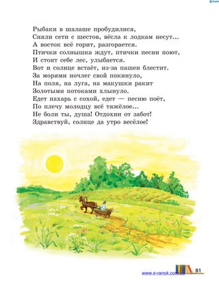Рыбаки в шалаше пробудилися,
Сняли сети с шестов, вёсла к лодкам несут...
А восток всё горит, разгорается.
Птички солнышка ждут, птички песни поют,
И стоит себе лес, улыбается.
Вот и солнце встаёт, из-за пашен блестит.
За морями ночлег свой покинуло,
На поля, на луга, на макушки ракит
Золотыми потоками хлынуло.
Едет пахарь с сохой, едет — песню поёт,
По плечу молодцу всё тяжёлое...
Не боли ты, душа! Отдохни от забот!
Здравствуй, солнце да утро весёлое!
81www.e-ranok.com.ua
 