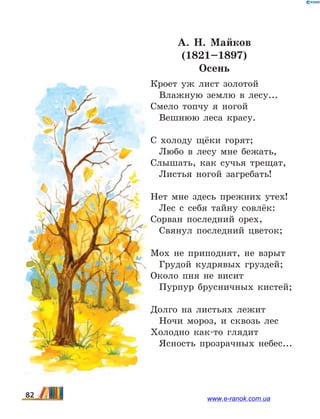 А. Н.  Майков
(1821–1897)
Осень
Кроет уж лист золотой
	 Влажную землю в лесу...
Смело топчу я ногой
	 Вешнюю леса красу.
С холоду щёки горят;
	 Любо в лесу мне бежать,
Слышать, как сучья трещат,
	 Листья ногой загребать!
Нет мне здесь прежних утех!
	 Лес с себя тайну совлёк:
Сорван последний орех,
	 Свянул последний цветок;
Мох не приподнят, не взрыт
	 Грудой кудрявых груздей;
Около пня не висит
	 Пурпур брусничных кистей;
Долго на листьях лежит
	 Ночи мороз, и сквозь лес
Холодно как-то глядит
	 Ясность прозрачных небес...
82 www.e-ranok.com.ua
 