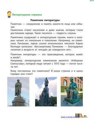 Литературная справка
Памятник литературы
	 Памятник — сооружение в память какого-то лица или собы­
тия.
	 Памятники ставят писателям и даже книгам, которые стали
достоянием народа. Такие писатели — гордость страны.
	 Памятники сооружают и литературным героям, книги о кото­
рых читают из поколения в поколение. Например, на памят­
нике Пиноккио, герою сказки итальянского писателя Карло
Коллоди написано: «Бессмертному Пиноккио — благодарные
читатели в возрасте от четырёх до семидесяти лет».
	 Памятник литературы — это произведение, которое живёт
в  века5х*.
	 Например, литературным памятником является «Изборник
Святослава», который люди читают с 1073 года — почти тыся­
чу лет.
	 Кому поставлены эти памятники? В каких странах и в каких
городах они стоят?
85www.e-ranok.com.ua
 