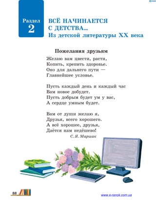 Всё начинается
с детства…
Из детской литературы ХХ  века
Пожелания друзьям
Желаю вам цвести, расти,
Копить, крепить здоровье.
Оно для дальнего пути —
Главнейшее условье.
Пусть каждый день и каждый час
Вам новое добудет.
Пусть добрым будет ум у вас,
А сердце умным будет.
Вам от души желаю я,
Друзья, всего хорошего.
А всё хорошее, друзья,
Даётся нам недёшево!
		 С. Я. Маршак
Раздел
2
88 www.e-ranok.com.ua
 