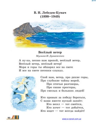 В. И. Лебедев-Кумач
(1898–1949)
Весёлый ветер
Музыка И. Дунаевского
А ну-ка, песню нам пропой, весёлый ветер,
Весёлый ветер, весёлый ветер!
Моря и горы ты обшарил все на свете
И все на свете песенки слыхал.
Спой нам, ветер, про дикие горы,
Про глубокие тайны морей.
Про птичьи разговоры,
Про синие просторы,
Про смелых и больших людей!
Кто привык за победу бороться,
С нами вместе пускай запоёт:
Кто весел — тот смеётся,
Кто хочет — тот добьётся,
Кто ищет — тот всегда найдёт!
90 www.e-ranok.com.ua
 