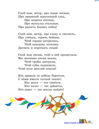 Спой нам, ветер, про чащи лесные,
Про звериный запутанный след,
Про шорохи ночные,
Про мускулы стальные,
Про радость боевых побед!
Спой нам, ветер, про славу и смелость,
Про учёных, героев, бойцов,
Чтоб сердце загорелось,
Чтоб каждому хотелось
Догнать и перегнать отцов!
Спой нам песню, чтоб в ней прозвучали
Все весенние песни земли,
Чтоб трубы заиграли,
Чтоб губы подпевали,
Чтоб ноги веселей пошли!
Кто привык за победу бороться,
С нами вместе пускай запоёт:
Кто весел — тот смеётся,
Кто хочет — тот добьётся,
Кто ищет — тот всегда найдёт!
91www.e-ranok.com.ua
 