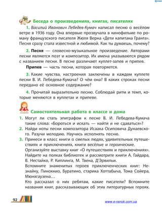 Беседа о произведениях, книгах, писателях
1. Василий Иванович Лебедев-Кумач написал песню о весёлом
ветре в 1936 году. Она впервые прозвучала в кинофильме по ро­
ману французского писателя Жюля Верна «Дети капитана Гранта».
Песня сразу стала известной и любимой. Как ты думаешь, почему?
2. Песня — словесно-музыкальное произведение. Авторами
песни являются поэт и композитор. Их имена указываются рядом
с названием песни. В песне различают куплет-запев и припев.
Припев — часть песни, которая повторяется.
3. Какие чувства, настроения заключены в каждом куплете
песни В.  И.  Лебедева-Кумача? О чём она? В каких строках песни
передано её основное содержание?
4. Прочитай выразительно песню. Соблюдай ритм и  темп, ко­
торые меняются в куплетах и припеве.
Самостоятельная работа в классе и дома
1.	Могут ли стать эпиграфом к песне В.  И.  Лебедева-Кумача
такие слова: «Бороться и искать — найти и не сдаваться»?
2.	Найди ноты песни композитора Исаака Осиповича Дунаевско­
го. Разучи мелодию. Научись исполнять песню.
3.	 Принеси в класс книги о смелых людях, удивительных путеше­
ствиях и приключениях, книги весёлые и героические.
	 Организуйте выставку книг «О путешествиях и приключениях».
Найдите на полках библиотек и рассмотрите книги А. Гайдара,
В.  Нестайко, Р.  Киплинга, М.  Твена, Д’Эрвильи.
	 Вспомните знаменитых героев приключенческих книг: Не­
знайку, Пиноккио, Буратино, старика Хоттабыча, Тома Сойера,
Мюнхгаузена…
	 Кто рассказал о них ребятам, какие писатели? Вспомните
названия книг, рассказывающих об этих литературных героях.
92 www.e-ranok.com.ua
 